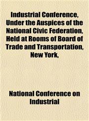 Industrial Conference, Under the Auspices of the National Civic Federation, Held at Rooms of Board of Trade and Transportation, New York,,1151847283,9781151847287