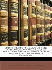Statutes Relating to Manufacturing and Other Corporations Organized Under General Laws, Whose Organizations Must Be Examined by the Commissioner of Corporations,1141823241,9781141823246