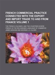 French commercial practice connected with the export and import trade to and from France Volume 1; the French colonies, and the countries where French is the recognised language of commerce,115417803X,9781154178036