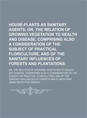 House-Plants as Sanitary Agents; Or, the Relation of Growing Vegetation to Health and Disease. Comprising Also a Consideration of the Subject of Practical Floriculture, and of the Sanitary Influences of Forests and Plantations. Or, the Relation of Growing,1459082761,9781459082762