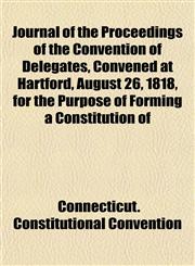 Journal of the Proceedings of the Convention of Delegates, Convened at Hartford, August 26, 1818, for the Purpose of Forming a Constitution of,1152356992,9781152356993
