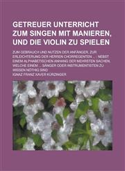 Getreuer Unterricht Zum Singen Mit Manieren, Und Die Violin Zu Spielen; Zum Gebrauch Und Nutzen Der Anfanger, Zur Erleichterung Der Herren Chorregente,1234420252,9781234420253