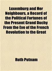 Luxemburg and Her Neighbours, a Record of the Political Fortunes of the Present Grand Duchy From the Eve of the French Revolution to the Great,1155009916,9781155009919