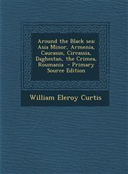 Around the Black Sea; Asia Minor, Armenia, Caucasus, Circassia, Daghestan, the Crimea, Roumania,1289808821,9781289808822