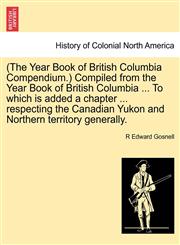 (The Year Book of British Columbia Compendium.) Compiled from the Year Book of British Columbia ... To which is added a chapter ... respecting the Canadian Yukon and Northern territory generally.,1241511462,9781241511463