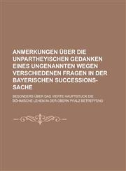 Anmerkungen über die unpartheyischen Gedanken eines Ungenannten wegen verschiedenen Fragen in der Bayerischen Succeßions-Sache; besonders über das vierte Hauptstuck die Böhmische Lehen in der obern Pfalz betreffend,1230122710,9781230122717