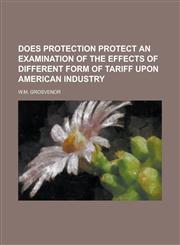 DOES PROTECTION PROTECT AN EXAMINATION OF THE EFFECTS OF DIFFERENT FORM OF TARIFF UPON AMERICAN INDUSTRY,1230138617,9781230138619