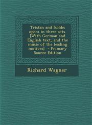 Tristan and Isolde; opera in three acts. [With German and English text, and the music of the leading motives]  - Primary Source Edition,1294881353,9781294881353