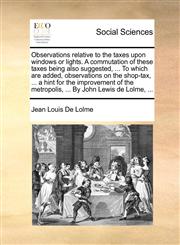 Observations relative to the taxes upon windows or lights. A commutation of these taxes being also suggested, ... To which are added, observations on the shop-tax, ... a hint for the improvement of the metropolis, ... By John Lewis de Lolme, ...,1140931318,9781140931317