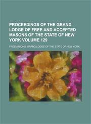 Proceedings of the Grand Lodge of Free and Accepted Masons of the State of New York Volume 129,1130570592,9781130570595