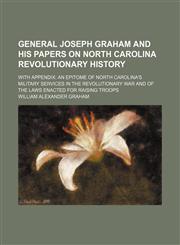 General Joseph Graham and His Papers on North Carolina Revolutionary History; With Appendix an Epitome of North Carolina's Military Services in the Revolutionary War and of the Laws Enacted for Raising Troops,115066553X,9781150665530