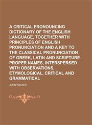 A   Critical Pronouncing Dictionary of the English Language, Together with Principles of English Pronunciation and a Key to the Classical Pronunciatio,1234106272,9781234106270