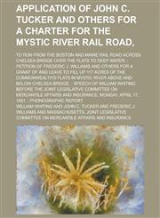 Application of John C. Tucker and others for a charter for the Mystic River Rail Road,; to run from the Boston and Maine Rail Road across Chelsea Bridge over the flats to deep water. Petition of Frederic J. Williams and others for a,1234381508,9781234381509