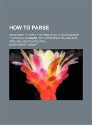 How to parse; an attempt to apply the principles of scholarship to English grammar with appendixes on analysis, spelling, and punctuation,1236627679,9781236627674
