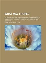 What may I hope?; An inquiry into the sources and reasonableness of the hopes of humanity, especially the social and religious,1150529504,9781150529504