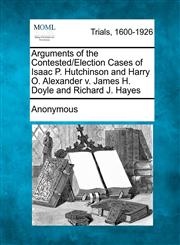 Arguments of the Contested/Election Cases of Isaac P. Hutchinson and Harry O. Alexander V. James H. Doyle and Richard J. Hayes,1275486037,9781275486034