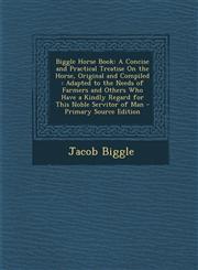 Biggle Horse Book A Concise and Practical Treatise On the Horse, Original and Compiled : Adapted to the Needs of Farmers and Others Who Have a Kindly Regard for This Noble Servitor of Man - Primary Source Edition,1295261057,9781295261055