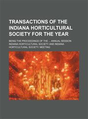 Transactions of the Indiana Horticultural Society for the year ; being the proceedings of the  annual session,1458985873,9781458985873