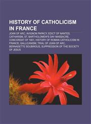History of Catholicism in France Joan of Arc, Avignon Papacy, Edict of Nantes, Catharism, St. Bartholomew's Day massacre, Concordat of 1801,1156494575,9781156494578