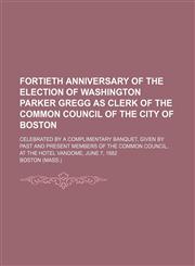 Fortieth anniversary of the election of Washington Parker Gregg as clerk of the Common Council of the city of Boston; Celebrated by a complimentary banquet, given by past and present members of the Common Council, at the Hotel Vandome,,1154457311,9781154457315