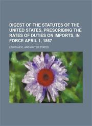 Digest of the statutes of the United States, prescribing the rates of duties on imports, in force April 1, 1867,1154683400,9781154683400