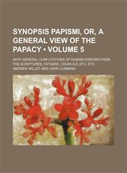 Synopsis Papismi, Or, a General View of the Papacy (Volume 5 ); With General Confutations of Romish Errors from the Scriptures, Fathers, Councils, Etc,1235677869,9781235677861