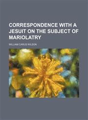 Correspondence With a Jesuit on the Subject of Mariolatry,1154479129,9781154479126