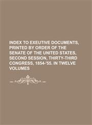 INDEX TO EXEUTIVE DOCUMENTS, PRINTED BY ORDER OF THE SENATE OF THE UNITED STATES, SECOND SESSION, THIRTY-THIRD CONGRESS, 1854-'55. IN TWELVE VOLUMES,1130877922,9781130877922