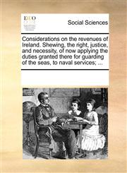 Considerations on the revenues of Ireland. Shewing, the right, justice, and necessity, of now applying the duties granted there for guarding of the seas, to naval services; ...,1170232086,9781170232088