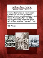 Funeral observances at New London, Connecticut in honor of Abraham Lincoln, sixteenth president of the United States, Wednesday, April 19, 1865, including the public addresses of Rev. G.B. Willcox, and Rev. Thomas P. Field.,1275717926,9781275717923