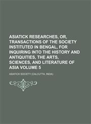 Asiatick researches, or, Transactions of the society instituted in Bengal, for inquiring into the history and antiquities, the arts, sciences, and literature of Asia Volume 5,1236645812,9781236645814