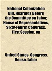 National Colonization Bill. Hearings Before the Committee on Labor, House of Representatives, Sixty-Fourth Congress, First Session, on,1154919455,9781154919455