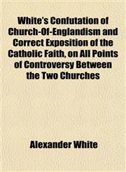 White's Confutation of Church-Of-Englandism and Correct Exposition of the Catholic Faith, on All Points of Controversy Between the Two Churches,1152855220,9781152855229