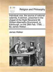 Individual vice, the source of national calamity. A sermon, preached in the chapel of the Right Reverend Mr. William Abernethy-Drummond, in Edinburgh, on the 26th Feb. 1795; ... By James Walker, ...,1140765922,9781140765929