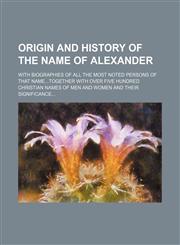 Origin and history of the name of Alexander; with biographies of all the most noted persons of that nametogether with over five hundred Christian names of men and women and their significance,1151360988,9781151360984