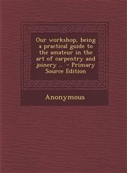Our Workshop, Being a Practical Guide to the Amateur in the Art of Carpentry and Joinery .. - Primary Source Edition,1287872190,9781287872191