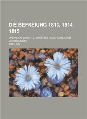 Die Befreiung 1813, 1814, 1815; Urkunden, Berichte, Briefe Mit Geschichtlichen Verbindungen,1234544865,9781234544867