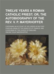 Twelve years a Roman Catholic priest;  or, The autobiography of the Rev. V. P. Mayerhoffer. containing an account of his career as military chaplain, monk of the order of St. Francis, and clergyman of the Church of England,1151274410,9781151274410