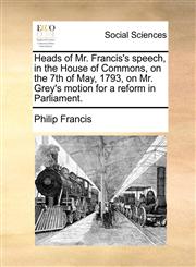 Heads of Mr. Francis's speech, in the House of Commons, on the 7th of May, 1793, on Mr. Grey's motion for a reform in Parliament.,1140651250,9781140651253