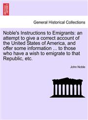 Noble's Instructions to Emigrants an attempt to give a correct account of the United States of America, and offer some information ... to those who have a wish to emigrate to that Republic, etc.,1241350485,9781241350482