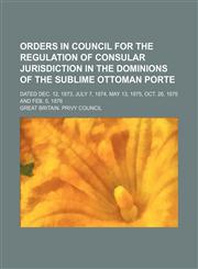 Orders in Council for the Regulation of Consular Jurisdiction in the Dominions of the Sublime Ottoman Porte; Dated Dec. 12, 1873, July 7, 1874, May 13, 1875, Oct. 26, 1875 and Feb. 5, 1876,1151030635,9781151030634