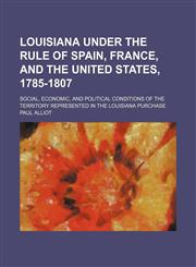 Louisiana Under the Rule of Spain, France, and the United States, 1785-1807 (Volume 1); Social, Economic, and Political Conditions of the Territory Represented in the Louisiana Purchase,115056931X,9781150569319