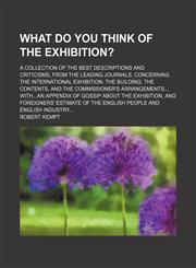 What Do You Think of the Exhibition?; A Collection of the Best Descriptions and Criticisms, From the Leading Journals, Concerning the International Exhibition the Building, the Contents, and the Commissioner's Arrangements Withan Appendix of Gossip About,1151206210,9781151206213