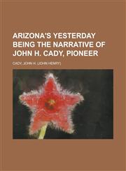 Arizona's Yesterday Being the Narrative of John H. Cady, Pioneer,1153814331,9781153814331