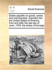 Duties payable on goods, wares and merchandize, imported into the United States of America, from and after the last day of June, 1794 the duties of tonnage,1171228198,9781171228196