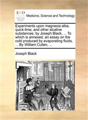 Experiments upon magnesia alba, quick-lime, and other alcaline substances; by Joseph Black, ... To which is annexed, an essay on the cold produced by evaporating fluids, ... By William Cullen, ...,1170492258,9781170492253