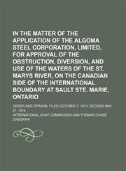 In the Matter of the Application of the Algoma Steel Corporation, Limited, for Approval of the Obstruction, Diversion, and Use of the Waters of the St. Marys River, on the Canadian Side of the International Boundary at Sault Ste. Marie, Ontario; Order and,1150352140,9781150352140