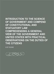 INTRODUCTION TO THE SCIENCE OF GOVERNMENT AND COMPEND OF CONSTITUTIONAL AND STATUATORY LAW COMPREHENDING A GENERAL VIEW OF THE GOVERNMENT AND UNITED STATES WITH PRACTICAL OBSERVATIONS ON THE DUTIES OF THE CITIZENS,1150894822,9781150894824