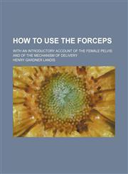 How to Use the Forceps; With an Introductory Account of the Female Pelvis and of the Mechanism of Delivery,1151317489,9781151317483