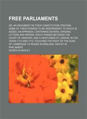 Free Parliaments; Or, an Argument on Their Constitution Proving Some of Their Powers to Be Independent. to Which Is Added, an Appendix, Containing Several Original Letters and Papers, Which Passed Between the Court of Hanover, and a Gentleman at London, i,1150109599,9781150109591